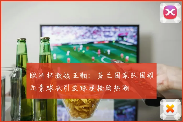欧洲杯激战正酣:芬兰国家队国旗元素球衣引发球迷抢购热潮