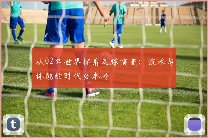 从02年世界杯看足球演变：技术与体能的时代分水岭