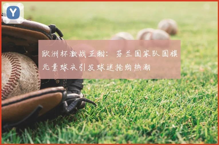 欧洲杯激战正酣：芬兰国家队国旗元素球衣引发球迷抢购热潮