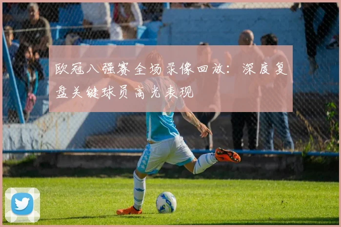 欧冠八强赛全场录像回放:深度复盘关键球员高光表现