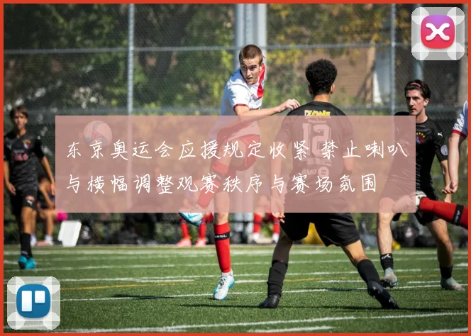 东京奥运会应援规定收紧 禁止喇叭与横幅调整观赛秩序与赛场氛围