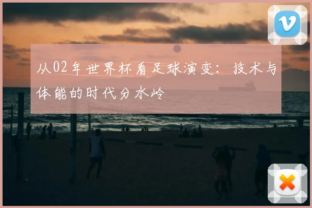 从02年世界杯看足球演变：技术与体能的时代分水岭
